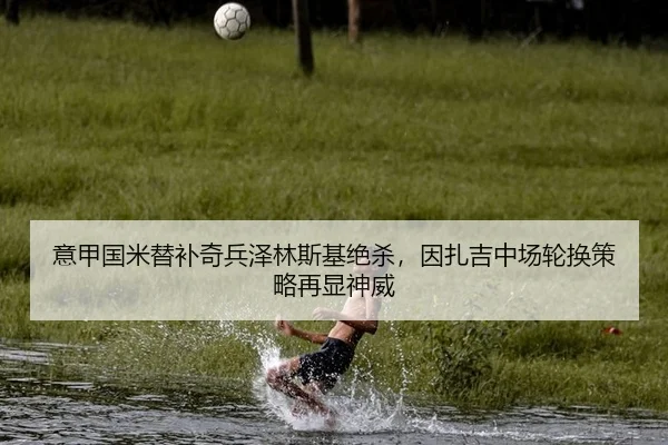 意甲国米替补奇兵泽林斯基绝杀，因扎吉中场轮换策略再显神威